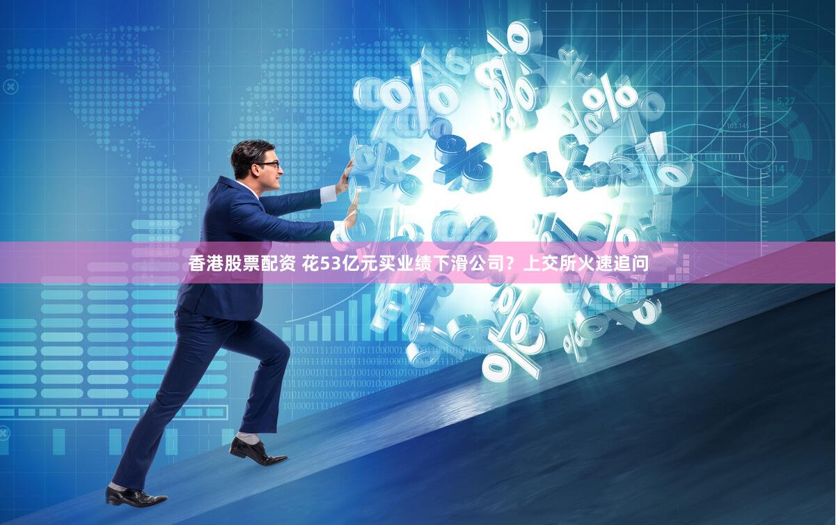 香港股票配资 花53亿元买业绩下滑公司？上交所火速追问