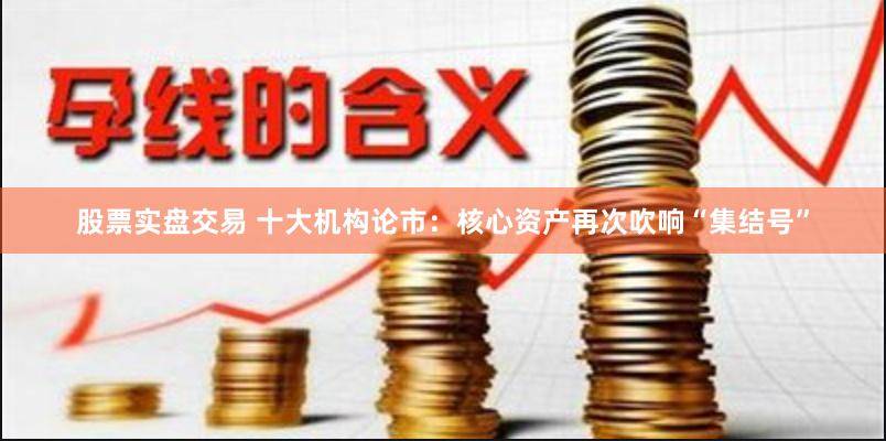 股票实盘交易 十大机构论市：核心资产再次吹响“集结号”