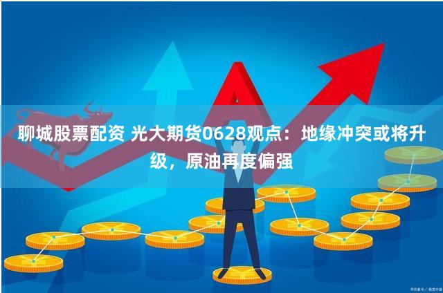 聊城股票配资 光大期货0628观点：地缘冲突或将升级，原油再度偏强