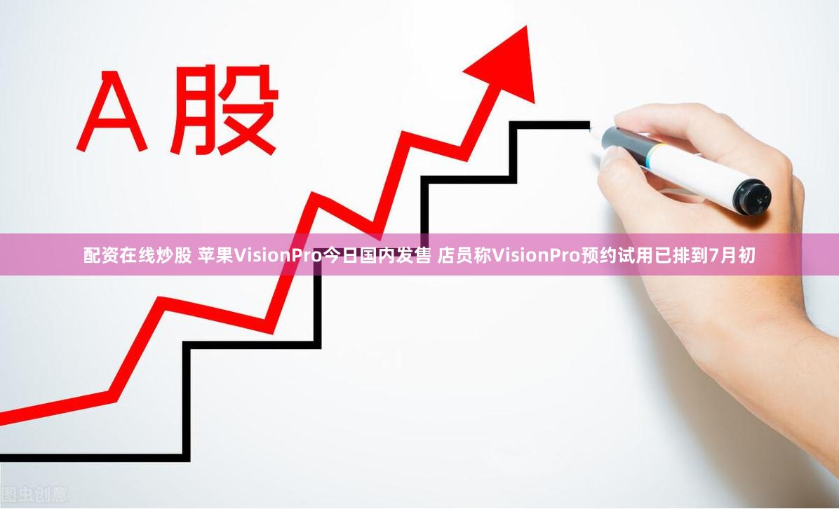 配资在线炒股 苹果VisionPro今日国内发售 店员称VisionPro预约试用已排到7月初