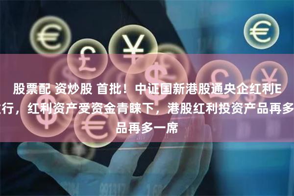 股票配 资炒股 首批！中证国新港股通央企红利ETF发行，红利资产受资金青睐下，港股红利投资产品再多一席