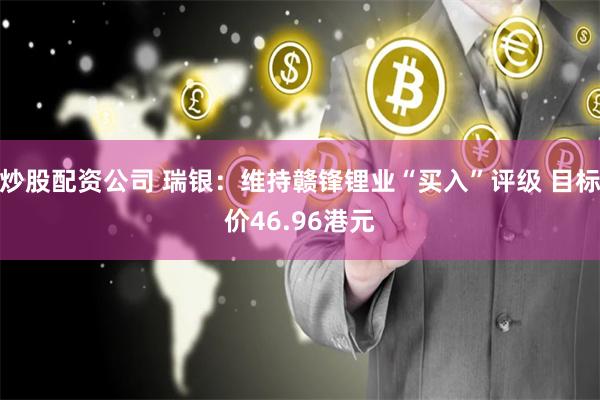 炒股配资公司 瑞银：维持赣锋锂业“买入”评级 目标价46.96港元