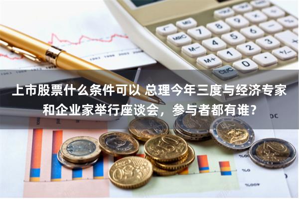 上市股票什么条件可以 总理今年三度与经济专家和企业家举行座谈会，参与者都有谁？
