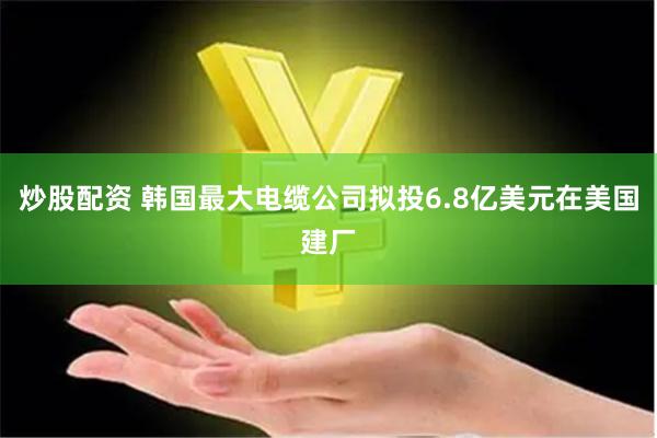 炒股配资 韩国最大电缆公司拟投6.8亿美元在美国建厂