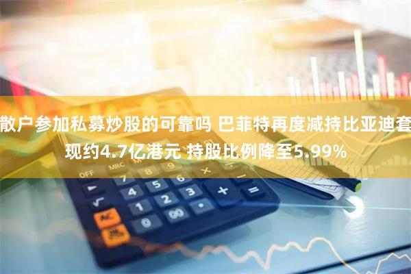 散户参加私募炒股的可靠吗 巴菲特再度减持比亚迪套现约4.7亿港元 持股比例降至5.99%