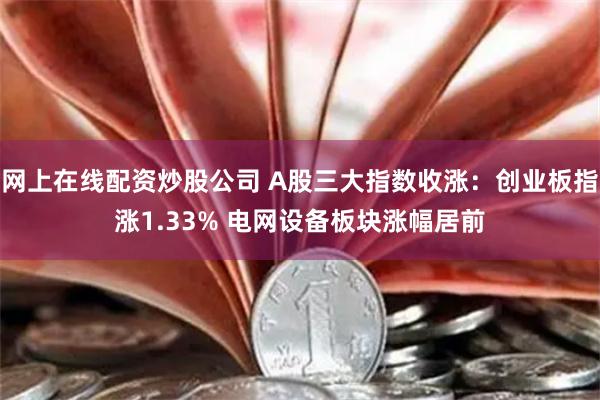 网上在线配资炒股公司 A股三大指数收涨：创业板指涨1.33% 电网设备板块涨幅居前