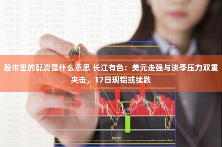 股市里的配资是什么意思 长江有色：美元走强与淡季压力双重夹击，17日现铝或续跌