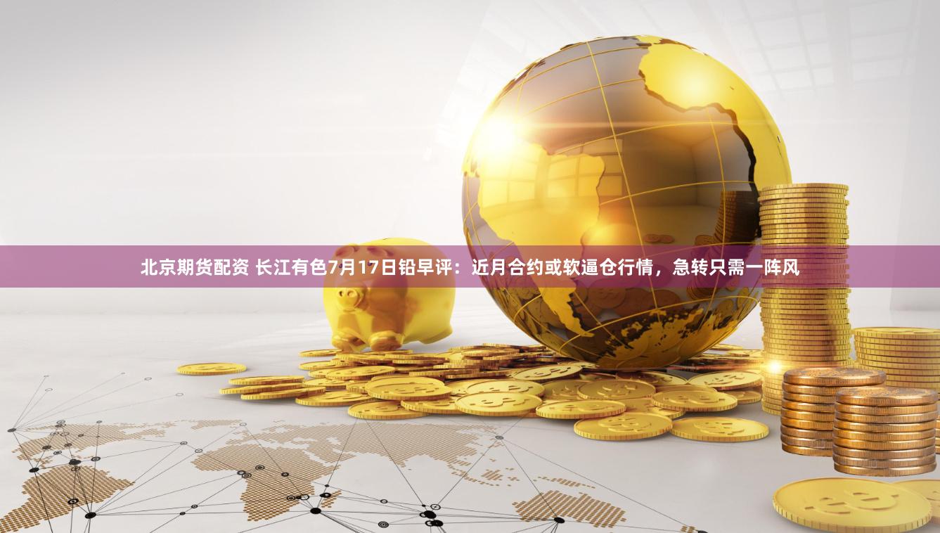 北京期货配资 长江有色7月17日铅早评：近月合约或软逼仓行情，急转只需一阵风