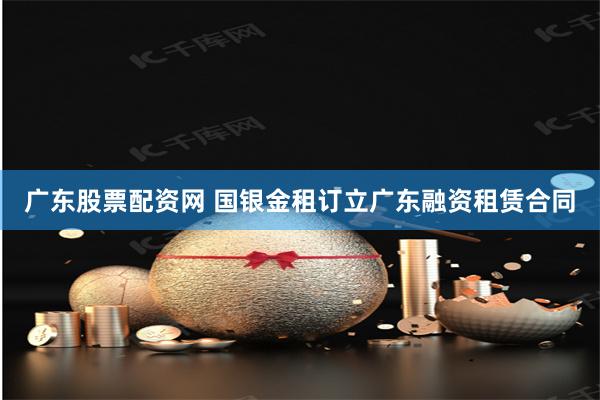 广东股票配资网 国银金租订立广东融资租赁合同
