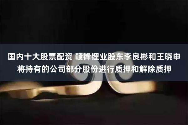 国内十大股票配资 赣锋锂业股东李良彬和王晓申将持有的公司部分股份进行质押和解除质押