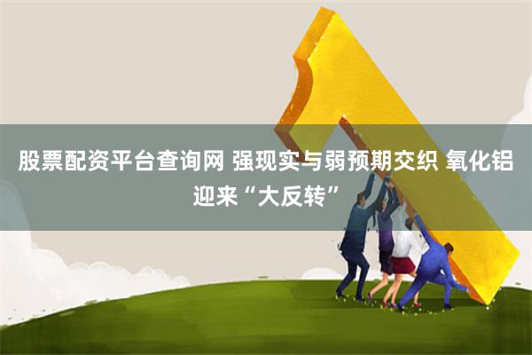 股票配资平台查询网 强现实与弱预期交织 氧化铝迎来“大反转”