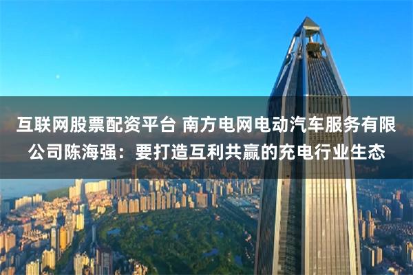 互联网股票配资平台 南方电网电动汽车服务有限公司陈海强：要打造互利共赢的充电行业生态
