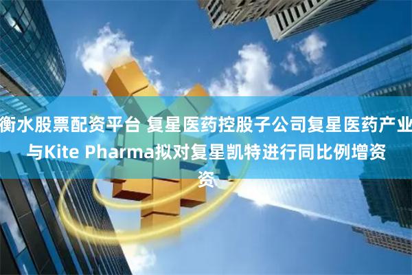 衡水股票配资平台 复星医药控股子公司复星医药产业与Kite Pharma拟对复星凯特进行同比例增资