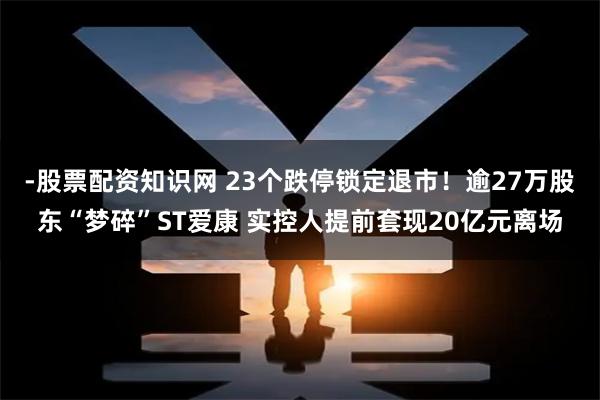 -股票配资知识网 23个跌停锁定退市！逾27万股东“梦碎”ST爱康 实控人提前套现20亿元离场