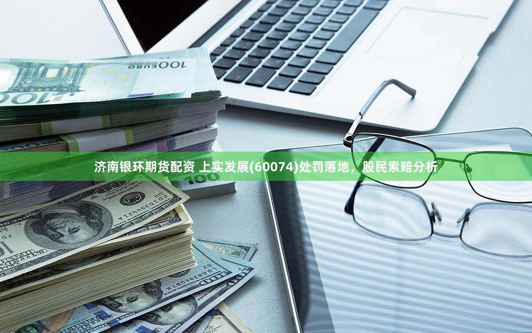 济南银环期货配资 上实发展(60074)处罚落地，股民索赔分析