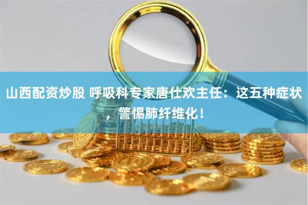山西配资炒股 呼吸科专家唐仕欢主任：这五种症状，警惕肺纤维化！