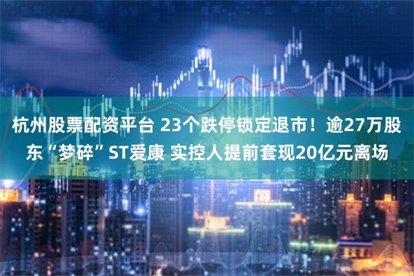 杭州股票配资平台 23个跌停锁定退市！逾27万股东“梦碎”ST爱康 实控人提前套现20亿元离场