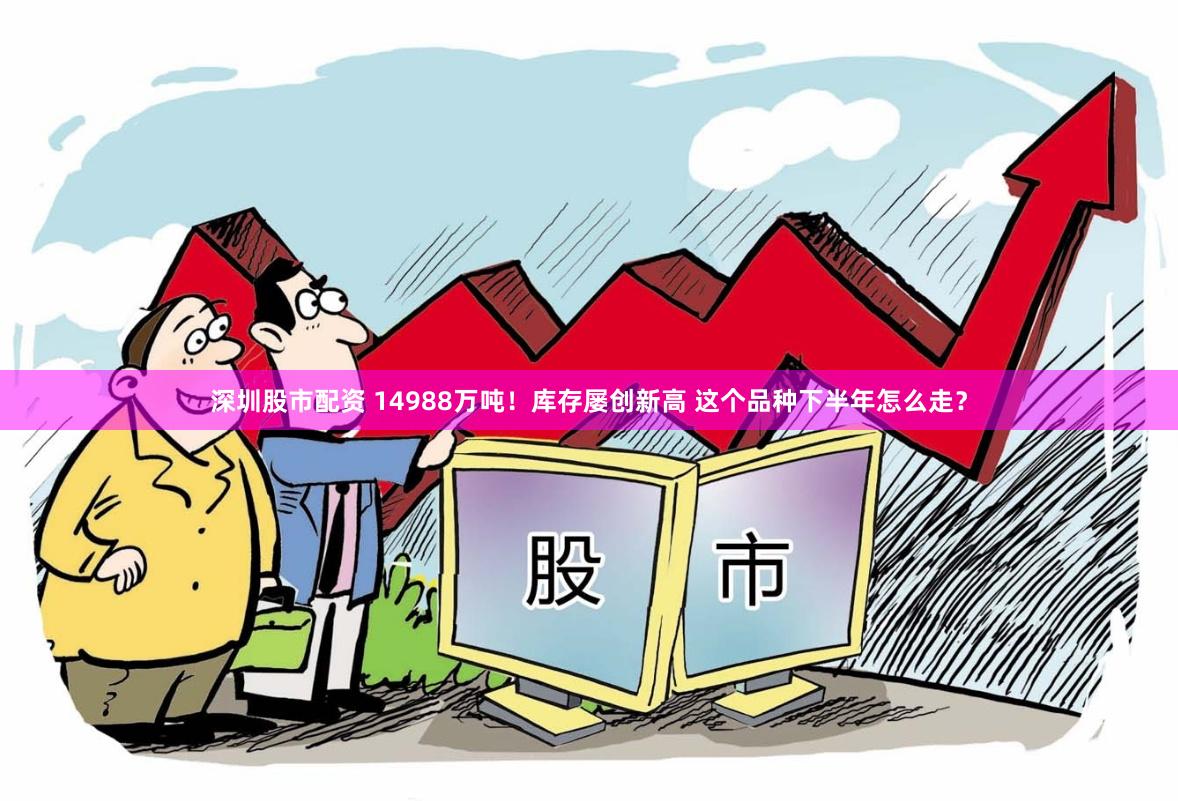 深圳股市配资 14988万吨！库存屡创新高 这个品种下半年怎么走？