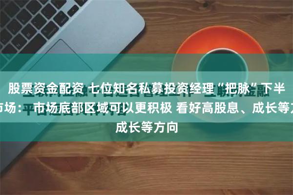 股票资金配资 七位知名私募投资经理“把脉”下半年市场： 市场底部区域可以更积极 看好高股息、成长等方向