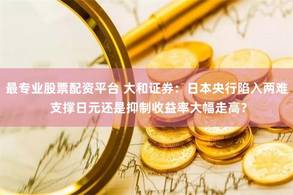 最专业股票配资平台 大和证券：日本央行陷入两难 支撑日元还是抑制收益率大幅走高？