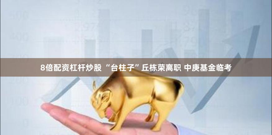 8倍配资杠杆炒股 “台柱子”丘栋荣离职 中庚基金临考