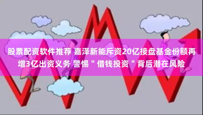 股票配资软件推荐 嘉泽新能斥资20亿接盘基金份额再增3亿出资义务 警惕＂借钱投资＂背后潜在风险