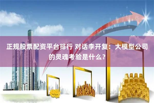 正规股票配资平台排行 对话李开复：大模型公司的灵魂考验是什么？