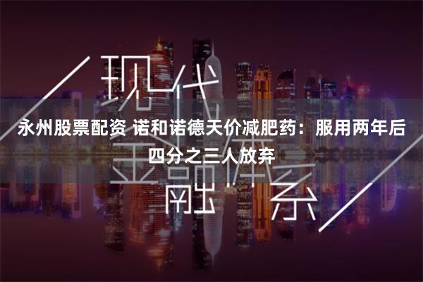 永州股票配资 诺和诺德天价减肥药：服用两年后四分之三人放弃