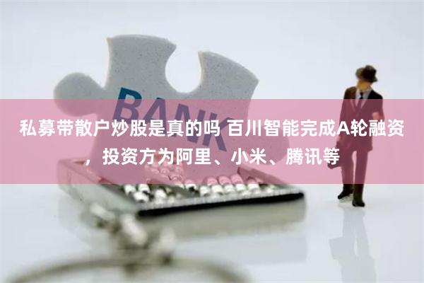 私募带散户炒股是真的吗 百川智能完成A轮融资，投资方为阿里、小米、腾讯等