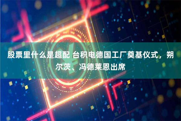 股票里什么是超配 台积电德国工厂奠基仪式，朔尔茨、冯德莱恩出席