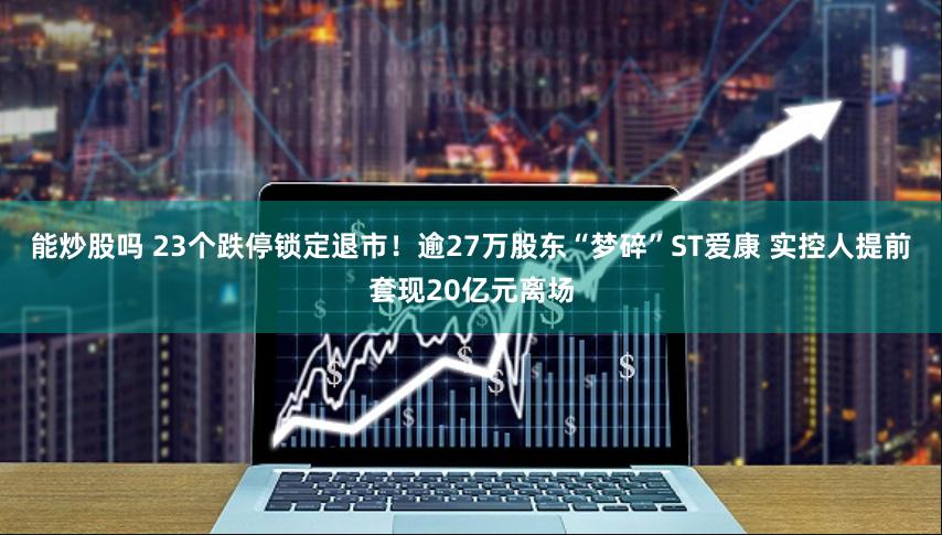 能炒股吗 23个跌停锁定退市！逾27万股东“梦碎”ST爱康 实控人提前套现20亿元离场