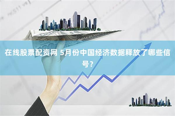 在线股票配资网 5月份中国经济数据释放了哪些信号？
