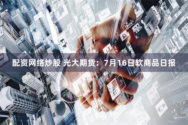 配资网络炒股 光大期货：7月16日软商品日报