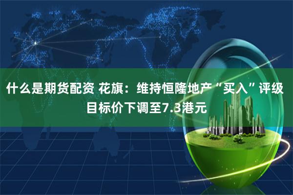 什么是期货配资 花旗：维持恒隆地产“买入”评级 目标价下调至7.3港元