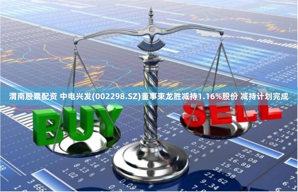 渭南股票配资 中电兴发(002298.SZ)董事束龙胜减持1.16%股份 减持计划完成