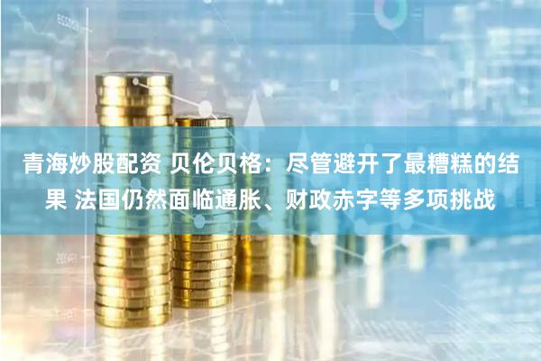 青海炒股配资 贝伦贝格：尽管避开了最糟糕的结果 法国仍然面临通胀、财政赤字等多项挑战