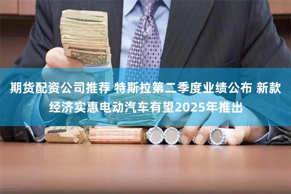 期货配资公司推荐 特斯拉第二季度业绩公布 新款经济实惠电动汽车有望2025年推出
