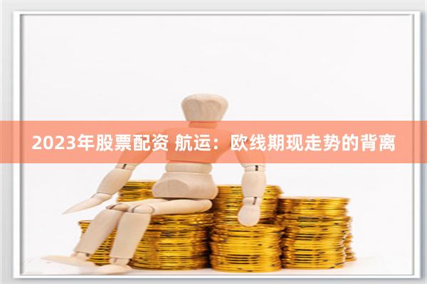 2023年股票配资 航运：欧线期现走势的背离