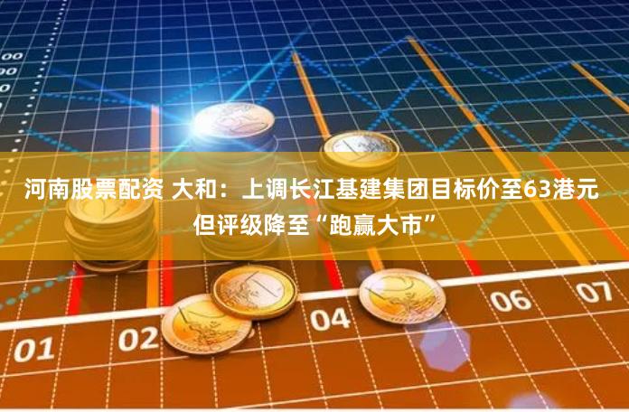 河南股票配资 大和：上调长江基建集团目标价至63港元 但评级降至“跑赢大市”