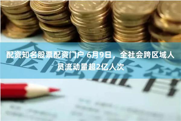 配资知名股票配资门户 6月9日，全社会跨区域人员流动量超2亿人次