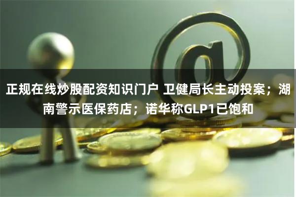 正规在线炒股配资知识门户 卫健局长主动投案；湖南警示医保药店；诺华称GLP1已饱和