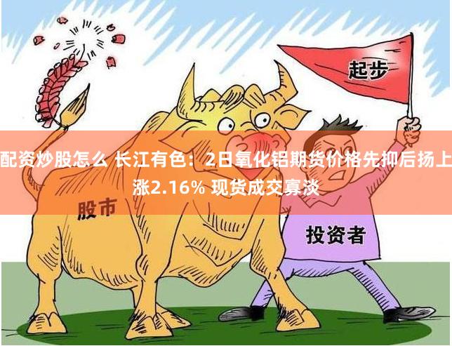 配资炒股怎么 长江有色：2日氧化铝期货价格先抑后扬上涨2.16% 现货成交寡淡