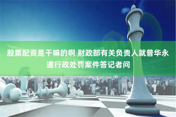 股票配资是干嘛的啊 财政部有关负责人就普华永道行政处罚案件答记者问