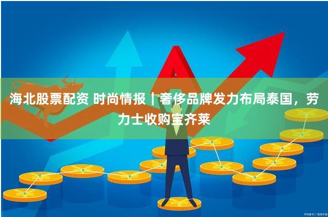 海北股票配资 时尚情报｜奢侈品牌发力布局泰国，劳力士收购宝齐莱