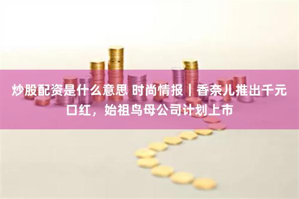 炒股配资是什么意思 时尚情报｜香奈儿推出千元口红，始祖鸟母公司计划上市