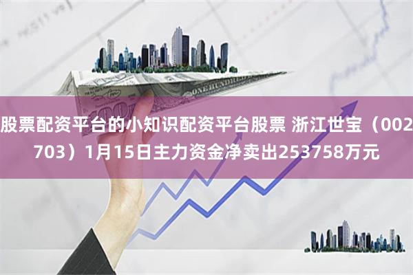 股票配资平台的小知识配资平台股票 浙江世宝（002703）1月15日主力资金净卖出253758万元