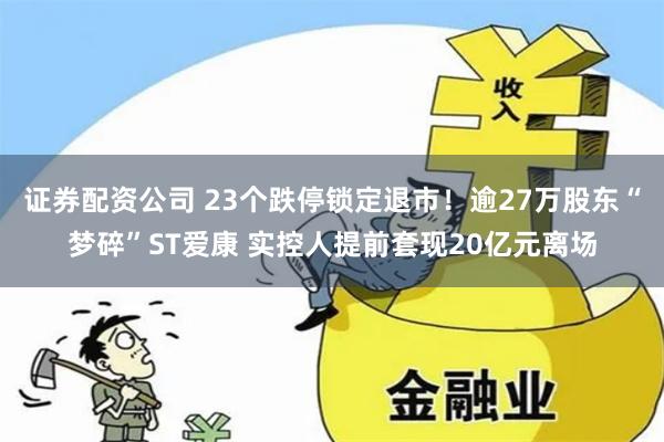 证券配资公司 23个跌停锁定退市！逾27万股东“梦碎”ST爱康 实控人提前套现20亿元离场