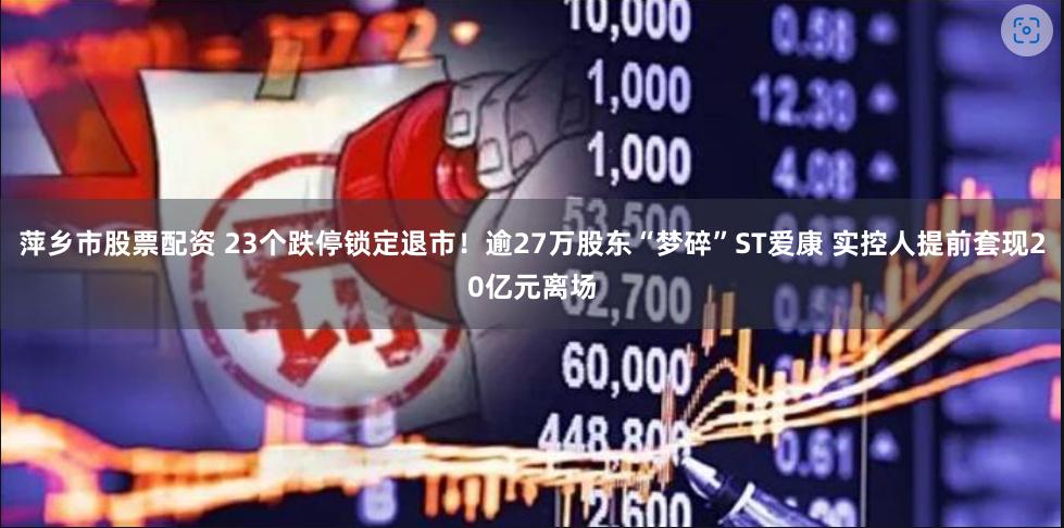 萍乡市股票配资 23个跌停锁定退市！逾27万股东“梦碎”ST爱康 实控人提前套现20亿元离场