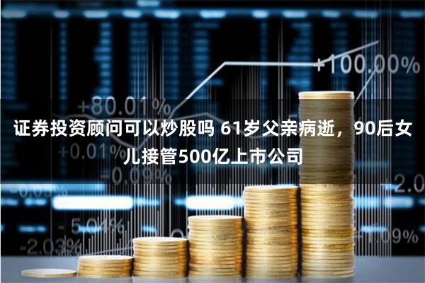 证券投资顾问可以炒股吗 61岁父亲病逝，90后女儿接管500亿上市公司
