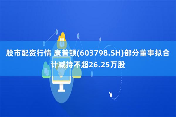 股市配资行情 康普顿(603798.SH)部分董事拟合计减持不超26.25万股